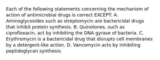 Each of the following statements concerning the mechanism of action of antimicrobial drugs is correct EXCEPT: A. Aminoglycosides such as streptomycin are bactericidal drugs that inhibit protein synthesis. B. Quinolones, such as ciprofloxacin, act by inhibiting the DNA gyrase of bacteria. C. Erythromycin is a bactericidal drug that disrupts cell membranes by a detergent-like action. D. Vancomycin acts by inhibiting peptidoglycan synthesis.