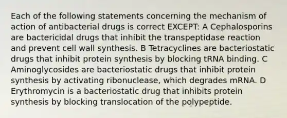 Each of the following statements concerning the mechanism of action of antibacterial drugs is correct EXCEPT: A Cephalosporins are bactericidal drugs that inhibit the transpeptidase reaction and prevent cell wall synthesis. B Tetracyclines are bacteriostatic drugs that inhibit <a href='https://www.questionai.com/knowledge/kVyphSdCnD-protein-synthesis' class='anchor-knowledge'>protein synthesis</a> by blocking tRNA binding. C Aminoglycosides are bacteriostatic drugs that inhibit protein synthesis by activating ribonuclease, which degrades mRNA. D Erythromycin is a bacteriostatic drug that inhibits protein synthesis by blocking translocation of the polypeptide.