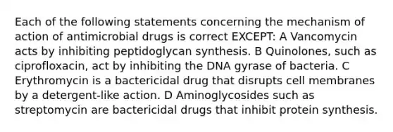 Each of the following statements concerning the mechanism of action of antimicrobial drugs is correct EXCEPT: A Vancomycin acts by inhibiting peptidoglycan synthesis. B Quinolones, such as ciprofloxacin, act by inhibiting the DNA gyrase of bacteria. C Erythromycin is a bactericidal drug that disrupts cell membranes by a detergent-like action. D Aminoglycosides such as streptomycin are bactericidal drugs that inhibit protein synthesis.