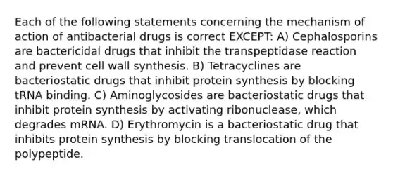 Each of the following statements concerning the mechanism of action of antibacterial drugs is correct EXCEPT: A) Cephalosporins are bactericidal drugs that inhibit the transpeptidase reaction and prevent cell wall synthesis. B) Tetracyclines are bacteriostatic drugs that inhibit protein synthesis by blocking tRNA binding. C) Aminoglycosides are bacteriostatic drugs that inhibit protein synthesis by activating ribonuclease, which degrades mRNA. D) Erythromycin is a bacteriostatic drug that inhibits protein synthesis by blocking translocation of the polypeptide.