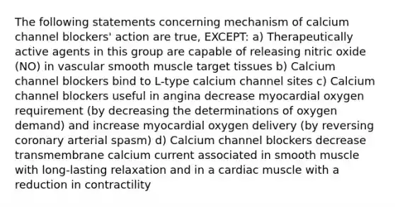 The following statements concerning mechanism of calcium channel blockers' action are true, EXCEPT: a) Therapeutically active agents in this group are capable of releasing nitric oxide (NO) in vascular smooth muscle target tissues b) Calcium channel blockers bind to L-type calcium channel sites c) Calcium channel blockers useful in angina decrease myocardial oxygen requirement (by decreasing the determinations of oxygen demand) and increase myocardial oxygen delivery (by reversing coronary arterial spasm) d) Calcium channel blockers decrease transmembrane calcium current associated in smooth muscle with long-lasting relaxation and in a cardiac muscle with a reduction in contractility