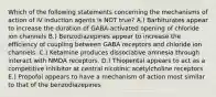 Which of the following statements concerning the mechanisms of action of IV induction agents is NOT true? A.) Barbiturates appear to increase the duration of GABA-activated opening of chloride ion channels B.) Benzodiazepines appear to increase the efficiency of coupling between GABA receptors and chloride ion channels. C.) Ketamine produces dissociative amnesia through interact with NMDA receptors. D.) Thiopental appears to act as a competitive inhibitor at central nicotinic acetylcholine receptors E.) Propofol appears to have a mechanism of action most similar to that of the benzodiazepines