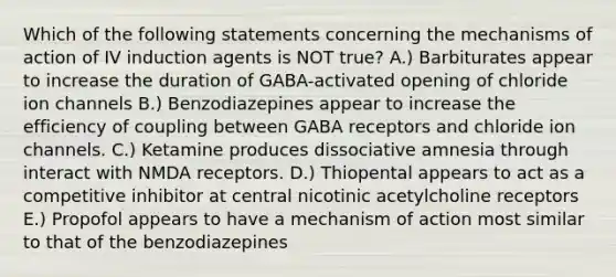 Which of the following statements concerning the mechanisms of action of IV induction agents is NOT true? A.) Barbiturates appear to increase the duration of GABA-activated opening of chloride ion channels B.) Benzodiazepines appear to increase the efficiency of coupling between GABA receptors and chloride ion channels. C.) Ketamine produces dissociative amnesia through interact with NMDA receptors. D.) Thiopental appears to act as a competitive inhibitor at central nicotinic acetylcholine receptors E.) Propofol appears to have a mechanism of action most similar to that of the benzodiazepines