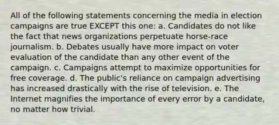 All of the following statements concerning the media in election campaigns are true EXCEPT this one: a. Candidates do not like the fact that news organizations perpetuate horse-race journalism. b. Debates usually have more impact on voter evaluation of the candidate than any other event of the campaign. c. Campaigns attempt to maximize opportunities for free coverage. d. The public's reliance on campaign advertising has increased drastically with the rise of television. e. The Internet magnifies the importance of every error by a candidate, no matter how trivial.