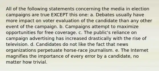 All of the following statements concerning the media in election campaigns are true EXCEPT this one: a. Debates usually have more impact on voter evaluation of the candidate than any other event of the campaign. b. Campaigns attempt to maximize opportunities for free coverage. c. The public's reliance on campaign advertising has increased drastically with the rise of television. d. Candidates do not like the fact that news organizations perpetuate horse-race journalism. e. The Internet magnifies the importance of every error by a candidate, no matter how trivial.