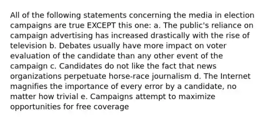 All of the following statements concerning the media in election campaigns are true EXCEPT this one: a. The public's reliance on campaign advertising has increased drastically with the rise of television b. Debates usually have more impact on voter evaluation of the candidate than any other event of the campaign c. Candidates do not like the fact that news organizations perpetuate horse-race journalism d. The Internet magnifies the importance of every error by a candidate, no matter how trivial e. Campaigns attempt to maximize opportunities for free coverage