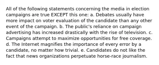 All of the following statements concerning the media in election campaigns are true EXCEPT this one: a. Debates usually have more impact on voter evaluation of the candidate than any other event of the campaign. b. The public's reliance on campaign advertising has increased drastically with the rise of television. c. Campaigns attempt to maximize opportunities for free coverage. d. The Internet magnifies the importance of every error by a candidate, no matter how trivial. e. Candidates do not like the fact that news organizations perpetuate horse-race journalism.