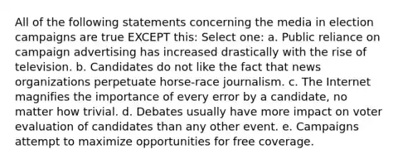 All of the following statements concerning the media in election campaigns are true EXCEPT this: Select one: a. Public reliance on campaign advertising has increased drastically with the rise of television. b. Candidates do not like the fact that news organizations perpetuate horse-race journalism. c. The Internet magnifies the importance of every error by a candidate, no matter how trivial. d. Debates usually have more impact on voter evaluation of candidates than any other event. e. Campaigns attempt to maximize opportunities for free coverage.