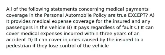 All of the following statements concerning medical payments coverage in the Personal Automobile Policy are true EXCEPT? A) It provides medical expense coverage for the insured and any passengers in the vehicle B) It pays regardless of fault C) It can cover medical expenses incurred within three years of an accident D) It can cover injuries caused by the insured to a pedestrian if they lose control of the vehicle