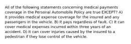 All of the following statements concerning medical payments coverage in the Personal Automobile Policy are true EXCEPT? A) It provides medical expense coverage for the insured and any passengers in the vehicle. B) It pays regardless of fault. C) It can cover medical expenses incurred within three years of an accident. D) It can cover injuries caused by the insured to a pedestrian if they lose control of the vehicle.