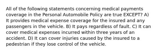 All of the following statements concerning medical payments coverage in the Personal Automobile Policy are true EXCEPT? A) It provides medical expense coverage for the insured and any passengers in the vehicle. B) It pays regardless of fault. C) It can cover medical expenses incurred within three years of an accident. D) It can cover injuries caused by the insured to a pedestrian if they lose control of the vehicle.