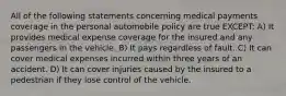 All of the following statements concerning medical payments coverage in the personal automobile policy are true EXCEPT: A) It provides medical expense coverage for the insured and any passengers in the vehicle. B) It pays regardless of fault. C) It can cover medical expenses incurred within three years of an accident. D) It can cover injuries caused by the insured to a pedestrian if they lose control of the vehicle.