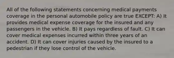 All of the following statements concerning medical payments coverage in the personal automobile policy are true EXCEPT: A) It provides medical expense coverage for the insured and any passengers in the vehicle. B) It pays regardless of fault. C) It can cover medical expenses incurred within three years of an accident. D) It can cover injuries caused by the insured to a pedestrian if they lose control of the vehicle.