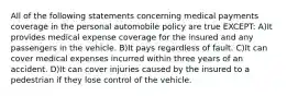 All of the following statements concerning medical payments coverage in the personal automobile policy are true EXCEPT: A)It provides medical expense coverage for the insured and any passengers in the vehicle. B)It pays regardless of fault. C)It can cover medical expenses incurred within three years of an accident. D)It can cover injuries caused by the insured to a pedestrian if they lose control of the vehicle.