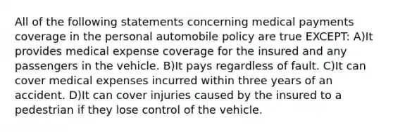 All of the following statements concerning medical payments coverage in the personal automobile policy are true EXCEPT: A)It provides medical expense coverage for the insured and any passengers in the vehicle. B)It pays regardless of fault. C)It can cover medical expenses incurred within three years of an accident. D)It can cover injuries caused by the insured to a pedestrian if they lose control of the vehicle.