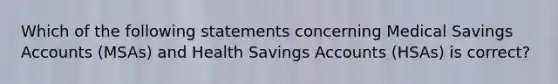 Which of the following statements concerning Medical Savings Accounts (MSAs) and Health Savings Accounts (HSAs) is correct?