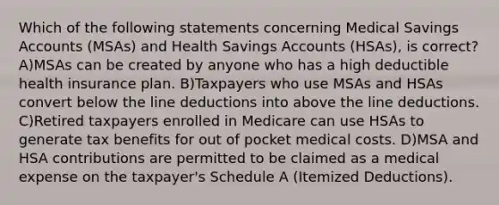 Which of the following statements concerning Medical Savings Accounts (MSAs) and Health Savings Accounts (HSAs), is correct? A)MSAs can be created by anyone who has a high deductible health insurance plan. B)Taxpayers who use MSAs and HSAs convert below the line deductions into above the line deductions. C)Retired taxpayers enrolled in Medicare can use HSAs to generate tax benefits for out of pocket medical costs. D)MSA and HSA contributions are permitted to be claimed as a medical expense on the taxpayer's Schedule A (Itemized Deductions).