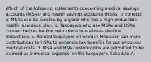 Which of the following statements concerning medical savings accounts (MSAs) and health savings accounts (HSAs) is correct? a. MSAs can be created by anyone who has a high-deductible health insurance plan. b. Taxpayers who use MSAs and HSAs convert below-the-line deductions into above- the-line deductions. c. Retired taxpayers enrolled in Medicare can make contributions to HSAs to generate tax benefits for out-of-pocket medical costs. d. MSA and HSA contributions are permitted to be claimed as a medical expense on the taxpayer's Schedule A.