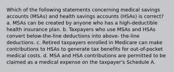 Which of the following statements concerning medical savings accounts (MSAs) and health savings accounts (HSAs) is correct? a. MSAs can be created by anyone who has a high-deductible health insurance plan. b. Taxpayers who use MSAs and HSAs convert below-the-line deductions into above- the-line deductions. c. Retired taxpayers enrolled in Medicare can make contributions to HSAs to generate tax benefits for out-of-pocket medical costs. d. MSA and HSA contributions are permitted to be claimed as a medical expense on the taxpayer's Schedule A.