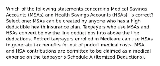 Which of the following statements concerning Medical Savings Accounts (MSAs) and Health Savings Accounts (HSAs), is correct? Select one: MSAs can be created by anyone who has a high deductible health insurance plan. Taxpayers who use MSAs and HSAs convert below the line deductions into above the line deductions. Retired taxpayers enrolled in Medicare can use HSAs to generate tax benefits for out of pocket medical costs. MSA and HSA contributions are permitted to be claimed as a medical expense on the taxpayer's Schedule A (Itemized Deductions).