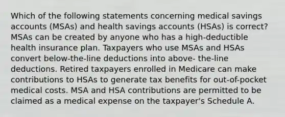 Which of the following statements concerning medical savings accounts (MSAs) and health savings accounts (HSAs) is correct? MSAs can be created by anyone who has a high-deductible health insurance plan. Taxpayers who use MSAs and HSAs convert below-the-line deductions into above- the-line deductions. Retired taxpayers enrolled in Medicare can make contributions to HSAs to generate tax benefits for out-of-pocket medical costs. MSA and HSA contributions are permitted to be claimed as a medical expense on the taxpayer's Schedule A.