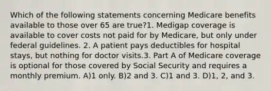 Which of the following statements concerning Medicare benefits available to those over 65 are true?1. Medigap coverage is available to cover costs not paid for by Medicare, but only under federal guidelines. 2. A patient pays deductibles for hospital stays, but nothing for doctor visits.3. Part A of Medicare coverage is optional for those covered by Social Security and requires a monthly premium. A)1 only. B)2 and 3. C)1 and 3. D)1, 2, and 3.