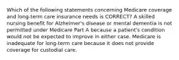 Which of the following statements concerning Medicare coverage and long-term care insurance needs is CORRECT? A skilled nursing benefit for Alzheimer's disease or mental dementia is not permitted under Medicare Part A because a patient's condition would not be expected to improve in either case. Medicare is inadequate for long-term care because it does not provide coverage for custodial care.