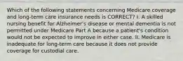 Which of the following statements concerning Medicare coverage and long-term care insurance needs is CORRECT? I. A skilled nursing benefit for Alzheimer's disease or mental dementia is not permitted under Medicare Part A because a patient's condition would not be expected to improve in either case. II. Medicare is inadequate for long-term care because it does not provide coverage for custodial care.