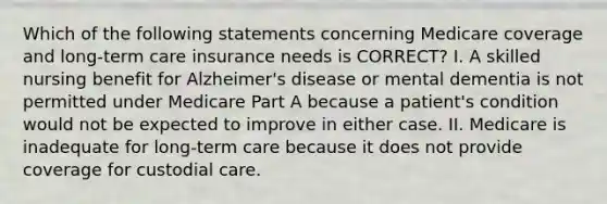 Which of the following statements concerning Medicare coverage and long-term care insurance needs is CORRECT? I. A skilled nursing benefit for Alzheimer's disease or mental dementia is not permitted under Medicare Part A because a patient's condition would not be expected to improve in either case. II. Medicare is inadequate for long-term care because it does not provide coverage for custodial care.