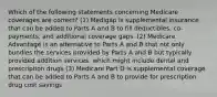 Which of the following statements concerning Medicare coverages are correct? (1) Medigap is supplemental insurance that can be added to Parts A and B to fill deductibles, co-payments, and additional coverage gaps. (2) Medicare Advantage is an alternative to Parts A and B that not only bundles the services provided by Parts A and B but typically provided addition services, which might include dental and prescription drugs (3) Medicare Part D is supplemental coverage that can be added to Parts A and B to provide for prescription drug cost savings