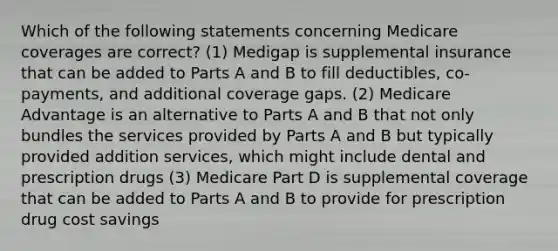 Which of the following statements concerning Medicare coverages are correct? (1) Medigap is supplemental insurance that can be added to Parts A and B to fill deductibles, co-payments, and additional coverage gaps. (2) Medicare Advantage is an alternative to Parts A and B that not only bundles the services provided by Parts A and B but typically provided addition services, which might include dental and prescription drugs (3) Medicare Part D is supplemental coverage that can be added to Parts A and B to provide for prescription drug cost savings