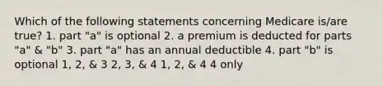 Which of the following statements concerning Medicare is/are true? 1. part "a" is optional 2. a premium is deducted for parts "a" & "b" 3. part "a" has an annual deductible 4. part "b" is optional 1, 2, & 3 2, 3, & 4 1, 2, & 4 4 only