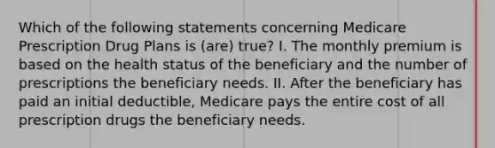 Which of the following statements concerning Medicare Prescription Drug Plans is (are) true? I. The monthly premium is based on the health status of the beneficiary and the number of prescriptions the beneficiary needs. II. After the beneficiary has paid an initial deductible, Medicare pays the entire cost of all prescription drugs the beneficiary needs.