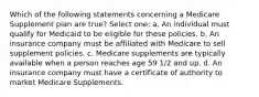 Which of the following statements concerning a Medicare Supplement plan are true? Select one: a. An individual must qualify for Medicaid to be eligible for these policies. b. An insurance company must be affiliated with Medicare to sell supplement policies. c. Medicare supplements are typically available when a person reaches age 59 1/2 and up. d. An insurance company must have a certificate of authority to market Medicare Supplements.