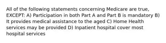 All of the following statements concerning Medicare are true, EXCEPT: A) Participation in both Part A and Part B is mandatory B) It provides medical assistance to the aged C) Home Health services may be provided D) Inpatient hospital cover most hospital services