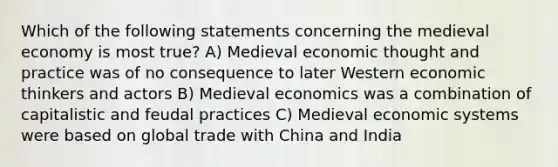 Which of the following statements concerning the medieval economy is most true? A) Medieval economic thought and practice was of no consequence to later Western economic thinkers and actors B) Medieval economics was a combination of capitalistic and feudal practices C) Medieval economic systems were based on global trade with China and India