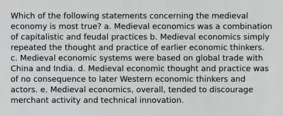 Which of the following statements concerning the medieval economy is most true? a. Medieval economics was a combination of capitalistic and feudal practices b. Medieval economics simply repeated the thought and practice of earlier economic thinkers. c. Medieval economic systems were based on global trade with China and India. d. Medieval economic thought and practice was of no consequence to later Western economic thinkers and actors. e. Medieval economics, overall, tended to discourage merchant activity and technical innovation.