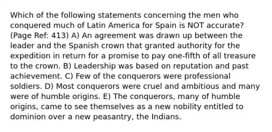 Which of the following statements concerning the men who conquered much of Latin America for Spain is NOT accurate? (Page Ref: 413) A) An agreement was drawn up between the leader and the Spanish crown that granted authority for the expedition in return for a promise to pay one-fifth of all treasure to the crown. B) Leadership was based on reputation and past achievement. C) Few of the conquerors were professional soldiers. D) Most conquerors were cruel and ambitious and many were of humble origins. E) The conquerors, many of humble origins, came to see themselves as a new nobility entitled to dominion over a new peasantry, the Indians.