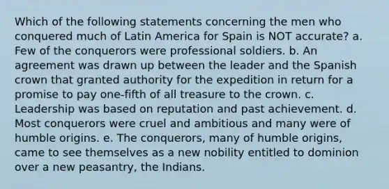 Which of the following statements concerning the men who conquered much of Latin America for Spain is NOT accurate? a. Few of the conquerors were professional soldiers. b. An agreement was drawn up between the leader and the Spanish crown that granted authority for the expedition in return for a promise to pay one-fifth of all treasure to the crown. c. Leadership was based on reputation and past achievement. d. Most conquerors were cruel and ambitious and many were of humble origins. e. The conquerors, many of humble origins, came to see themselves as a new nobility entitled to dominion over a new peasantry, the Indians.