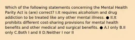 Which of the following statements concerning the Mental Health Parity Act is (are) correct? I.It requires alcoholism and drug addiction to be treated like any other mental illness. ● II.It prohibits different cost-sharing provisions for mental health benefits and other medical and surgical benefits. ● A.I only B.II only C.Both I and II D.Neither I nor II