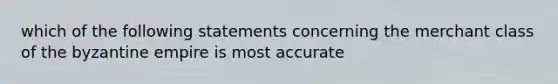 which of the following statements concerning the merchant class of the byzantine empire is most accurate