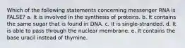 Which of the following statements concerning messenger RNA is FALSE? a. It is involved in the synthesis of proteins. b. It contains the same sugar that is found in DNA. c. It is single-stranded. d. It is able to pass through the nuclear membrane. e. It contains the base uracil instead of thymine.