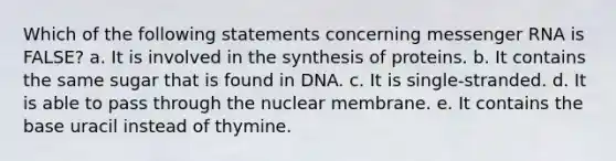 Which of the following statements concerning messenger RNA is FALSE? a. It is involved in the synthesis of proteins. b. It contains the same sugar that is found in DNA. c. It is single-stranded. d. It is able to pass through the nuclear membrane. e. It contains the base uracil instead of thymine.