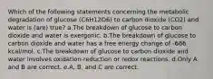 Which of the following statements concerning the metabolic degradation of glucose (C6H12O6) to carbon dioxide (CO2) and water is (are) true? a.The breakdown of glucose to carbon dioxide and water is exergonic. b.The breakdown of glucose to carbon dioxide and water has a free energy change of -686 kcal/mol. c.The breakdown of glucose to carbon dioxide and water involves oxidation-reduction or redox reactions. d.Only A and B are correct. e.A, B, and C are correct.