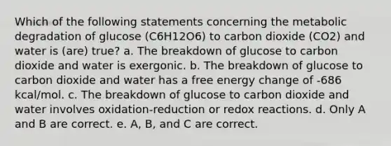 Which of the following statements concerning the metabolic degradation of glucose (C6H12O6) to carbon dioxide (CO2) and water is (are) true? a. The breakdown of glucose to carbon dioxide and water is exergonic. b. The breakdown of glucose to carbon dioxide and water has a free energy change of -686 kcal/mol. c. The breakdown of glucose to carbon dioxide and water involves oxidation-reduction or redox reactions. d. Only A and B are correct. e. A, B, and C are correct.