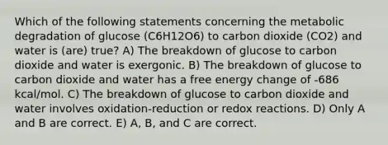 Which of the following statements concerning the metabolic degradation of glucose (C6H12O6) to carbon dioxide (CO2) and water is (are) true? A) The breakdown of glucose to carbon dioxide and water is exergonic. B) The breakdown of glucose to carbon dioxide and water has a free energy change of -686 kcal/mol. C) The breakdown of glucose to carbon dioxide and water involves oxidation-reduction or redox reactions. D) Only A and B are correct. E) A, B, and C are correct.