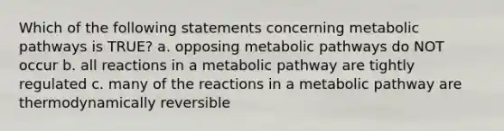 Which of the following statements concerning metabolic pathways is TRUE? a. opposing metabolic pathways do NOT occur b. all reactions in a metabolic pathway are tightly regulated c. many of the reactions in a metabolic pathway are thermodynamically reversible