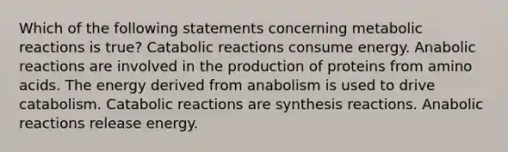 Which of the following statements concerning metabolic reactions is true? Catabolic reactions consume energy. Anabolic reactions are involved in the production of proteins from amino acids. The energy derived from anabolism is used to drive catabolism. Catabolic reactions are synthesis reactions. Anabolic reactions release energy.