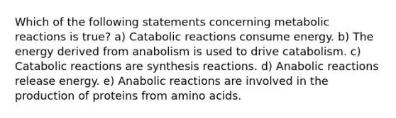 Which of the following statements concerning metabolic reactions is true? a) Catabolic reactions consume energy. b) The energy derived from anabolism is used to drive catabolism. c) Catabolic reactions are synthesis reactions. d) Anabolic reactions release energy. e) Anabolic reactions are involved in the production of proteins from amino acids.