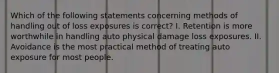 Which of the following statements concerning methods of handling out of loss exposures is correct? I️. Retention is more worthwhile in handling auto physical damage loss exposures. II. Avoidance is the most practical method of treating auto exposure for most people.